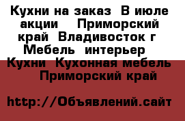 Кухни на заказ. В июле акции! - Приморский край, Владивосток г. Мебель, интерьер » Кухни. Кухонная мебель   . Приморский край